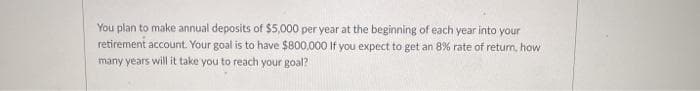 You plan to make annual deposits of $5,000 per year at the beginning of each year into your
retirement account. Your goal is to have $800,000 If you expect to get an 8% rate of return, how
many years will it take you to reach your goal?
