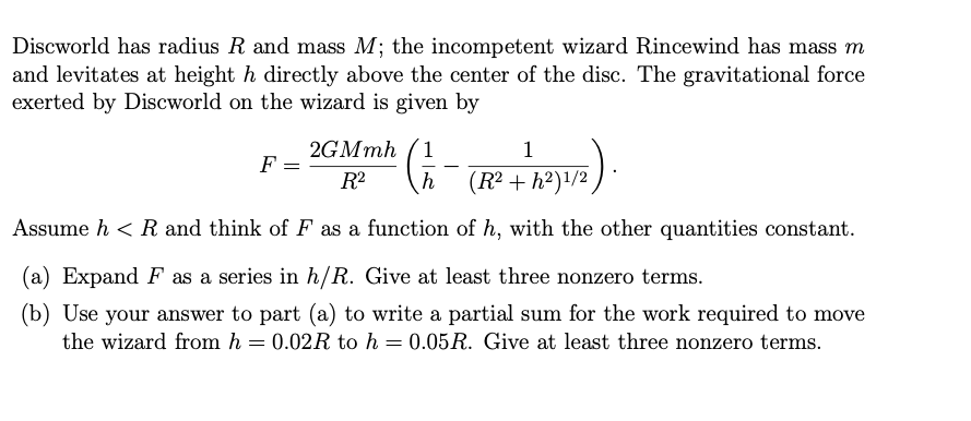 Discworld has radius R and mass M; the incompetent wizard Rincewind has mass m
and levitates at height h directly above the center of the disc. The gravitational force
exerted by Discworld on the wizard is given by
2GMmh (1
F =
-
R2
h
(R² + h²)1/2
Assume h < R and think of F as a function of h, with the other quantities constant.
(a) Expand F as a series in h/R. Give at least three nonzero terms.
(b) Use your answer to part (a) to write a partial sum for the work required to move
the wizard from h = 0.02R to h = 0.05R. Give at least three nonzero terms.
