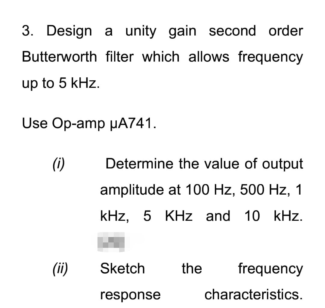 3. Design a unity gain second order
Butterworth filter which allows frequency
up to 5 kHz.
Use Op-amp µA741.
(i)
Determine the value of output
amplitude at 100 Hz, 500 Hz, 1
kHz, 5 KHz and 10 kHz.
(ii)
Sketch
the
frequency
response
characteristics.
