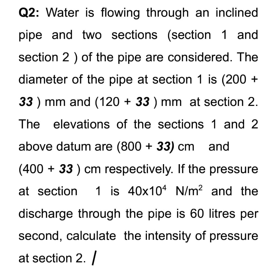 Q2: Water is flowing through an inclined
pipe and two sections (section 1 and
section 2 ) of the pipe are considered. The
diameter of the pipe at section 1 is (200 +
33 ) mm and (120 + 33 ) mm at section 2.
The elevations of the sections 1 and 2
above datum are (800 + 33) cm
and
(400 + 33 ) cm respectively. If the pressure
at section
1 is 40x104 N/m? and the
discharge through the pipe is 60 litres per
second, calculate the intensity of pressure
at section 2. /
