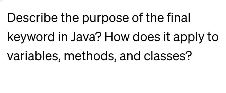 Describe the purpose of the final
keyword in Java? How does it apply to
variables, methods, and classes?