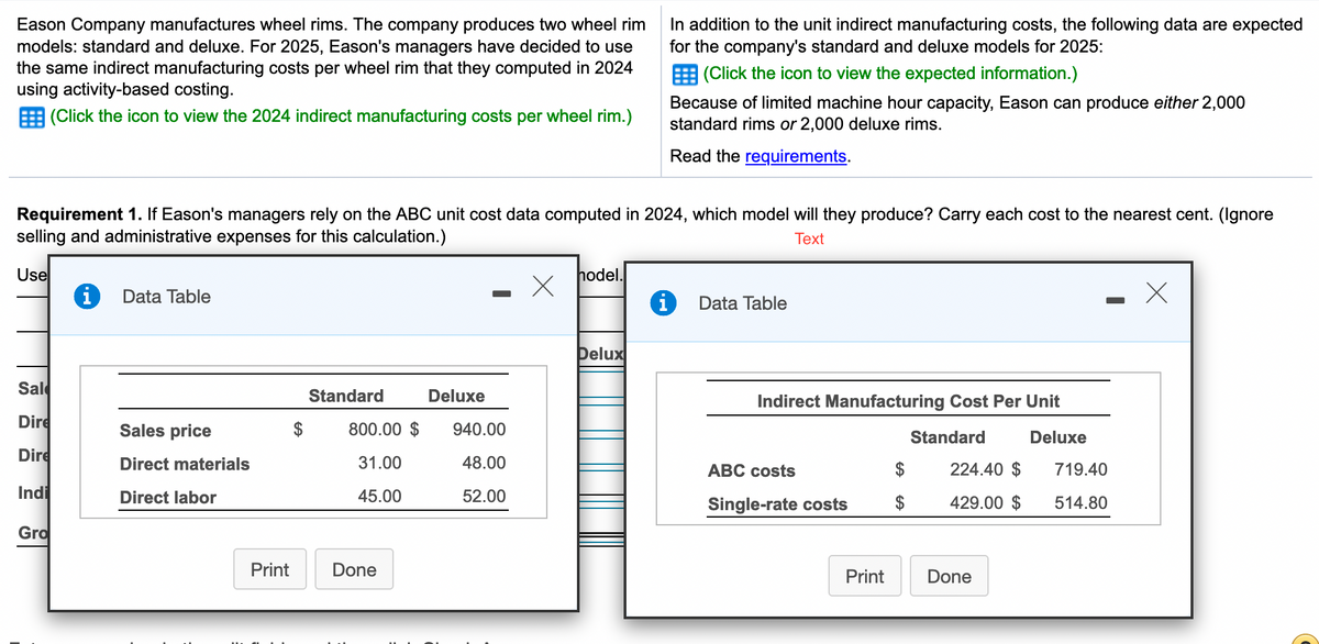In addition to the unit indirect manufacturing costs, the following data are expected
for the company's standard and deluxe models for 2025:
Eason Company manufactures wheel rims. The company produces two wheel rim
models: standard and deluxe. For 2025, Eason's managers have decided to use
the same indirect manufacturing costs per wheel rim that they computed in 2024
using activity-based costing.
E (Click the icon to view the expected information.)
Because of limited machine hour capacity, Eason can produce either 2,000
standard rims or 2,000 deluxe rims.
(Click the icon to view the 2024 indirect manufacturing costs per wheel rim.)
Read the requirements.
Requirement 1. If Eason's managers rely on the ABC unit cost data computed in 2024, which model will they produce? Carry each cost to the nearest cent. (lgnore
selling and administrative expenses for this calculation.)
Тext
Use
hodel.
Data Table
Data Table
Delux
Sal
Standard
Deluxe
Indirect Manufacturing Cost Per Unit
Dire
Sales price
$
800.00 $
940.00
Standard
Deluxe
Dire
Direct materials
31.00
48.00
АВС сosts
$
224.40 $
719.40
Indi
Direct labor
45.00
52.00
$
429.00 $
Single-rate costs
514.80
Gro
Print
Done
Print
Done
