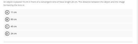 An object is placed 15 cm in front of a convergent lens of focal length 20 cm. The distance between the object and the image
formed by the lens is:
11 cm
B0 cm
45 cm
24 cm
