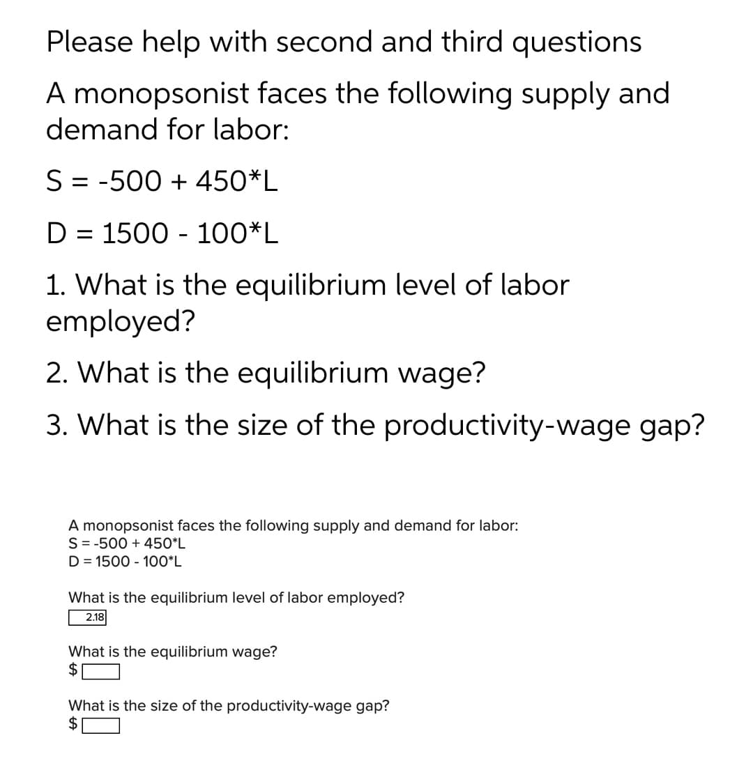 Please help with second and third questions
A monopsonist faces the following supply and
demand for labor:
S = -500 + 450*L
D = 1500 - 100*L
1. What is the equilibrium level of labor
employed?
2. What is the equilibrium wage?
3. What is the size of the productivity-wage gap?
A monopsonist faces the following supply and demand for labor:
S = -500 + 450*L
D = 1500 - 100*L
What is the equilibrium level of labor employed?
2.18
What is the equilibrium wage?
What is the size of the productivity-wage gap?
2$
