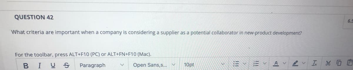 QUESTION 42
6.5
What criteria are important when a company is considering a supplier as a potential collaborator in new-product development?
For the toolbar, press ALT+F10 (PC) or ALT+FN+F10 (Mac).
A
BIUS
Paragraph
Open Sans,s... v
10pt
!!!
