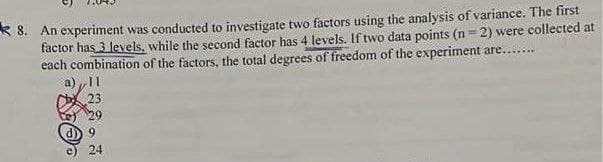 * 8. An experiment was conducted to investigate two factors using the analysis of variance. The first
factor has 3 levels, while the second factor has 4 levels. If two data points (n=2) were collected at
each combination of the factors, the total degrees of freedom of the experiment are....
11
a)
23
d) 9
24
