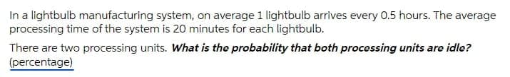 In a lightbulb manufacturing system, on average 1 lightbulb arrives every 0.5 hours. The average
processing time of the system is 20 minutes for each lightbulb.
There are two processing units. What is the probability that both processing units are idle?
(percentage)

