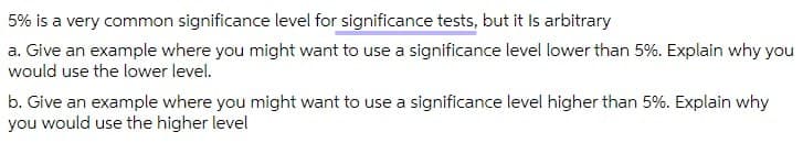 5% is a very common significance level for significance tests, but it Is arbitrary
a. Give an example where you might want to use a significance level lower than 5%. Explain why you
would use the lower level.
b. Give an example where you might want to use a significance level higher than 5%. Explain why
you would use the higher level
