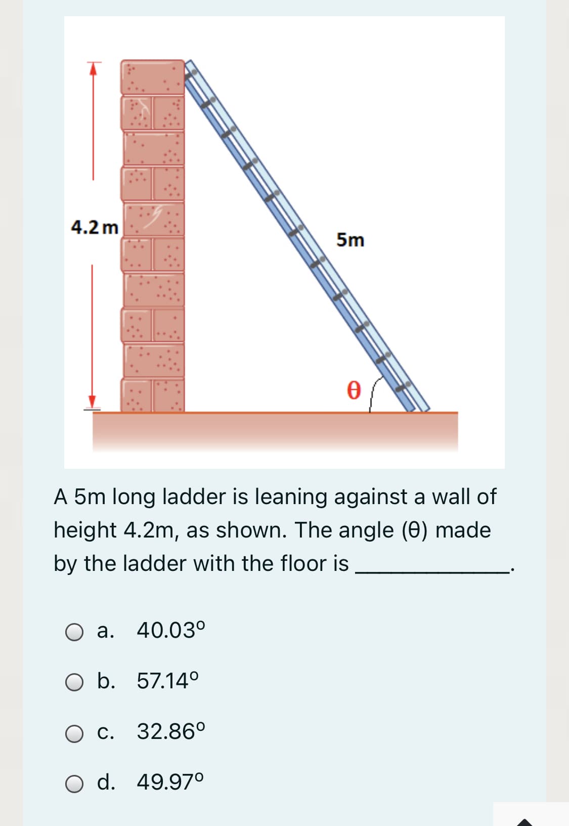 4.2 m
5m
A 5m long ladder is leaning against a wall of
height 4.2m, as shown. The angle (0) made
by the ladder with the floor is
O a. 40.03°
а.
O b. 57.14°
О с. 32.86°
O d. 49.97°
