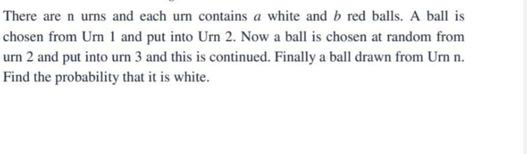 There are n urns and each urn contains a white and b red balls. A ball is
chosen from Urn 1 and put into Urn 2. Now a ball is chosen at random from
urn 2 and put into urn 3 and this is continued. Finally a ball drawn from Urn n.
Find the probability that it is white.