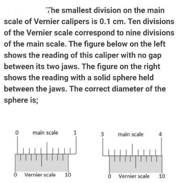 The smallest division on the main
scale of Vernier calipers is 0.1 cm. Ten divisions
of the Vernier scale correspond to nine divisions
of the main scale. The figure below on the left
shows the reading of this caliper with no gap
between its two jaws. The figure on the right
shows the reading with a solid sphere held
between the jaws. The correct diameter of the
sphere is;
main scale
3
main scale
Vernier scale
10
Vernier scale
10
