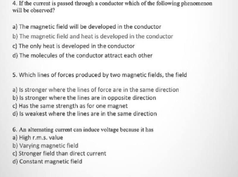 4. If the current is passed through a conductor which of the following phenomenon
will be observed?
a) The magnetic field will be developed in the conductor
b) The magnetic field and heat is developed in the conductor
c) The only heat is developed in the conductor
d) The molecules of the conductor attract each other
5. Which lines of forces produced by two magnetic fields, the field
a) Is stronger where the lines of force are in the same direction
b) Is stronger where the lines are in opposite direction
c) Has the same strength as for one magnet
d) Is weakest where the lines are in the same direction
6. An alternating current can induce voltage because it has
a) High r.m.s. value
b) Varying magnetic field
c) Stronger field than direct current
d) Constant magnetic field
