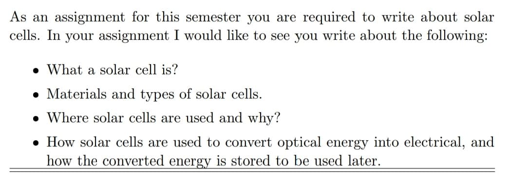 As an assignment for this semester you are required to write about solar
cells. In your assignment I would like to see you write about the following:
• What a solar cell is?
• Materials and types of solar cells.
• Where solar cells are used and why?
• How solar cells are used to convert optical energy into electrical, and
how the converted energy is stored to be used later.
