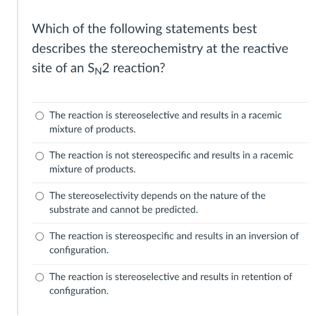Which of the following statements best
describes the stereochemistry at the reactive
site of an SN2 reaction?
O The reaction is stereoselective and results in a racemic
mixture of products.
The reaction is not stereospecific and results in a racemic
mixture of products.
O The stereoselectivity depends on the nature of the
substrate and cannot be predicted.
The reaction is stereospecific and results in an inversion of
configuration.
The reaction is stereoselective and results in retention of
configuration.