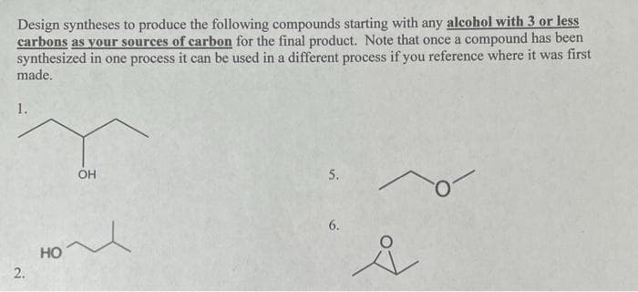Design syntheses to produce the following compounds starting with any alcohol with 3 or less
carbons as your sources of carbon for the final product. Note that once a compound has been
synthesized in one process it can be used in a different process if you reference where it was first
made.
1.
2.
HO
OH
~
5.
6.
i