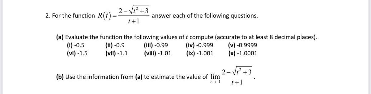 2-Vi? +3
2. For the function R(t)
answer each of the following questions.
t+1
(a) Evaluate the function the following values of t compute (accurate to at least 8 decimal places).
(i) -0.5
(vi) -1.5
(ii) -0.9
(vii) -1.1
(iii) -0.99
(viii) -1.01
(iv) -0.999
(ix) -1.001
(v) -0.9999
(x) -1.0001
2- Vt? +3
(b) Use the information from (a) to estimate the value of lim-
t+1
