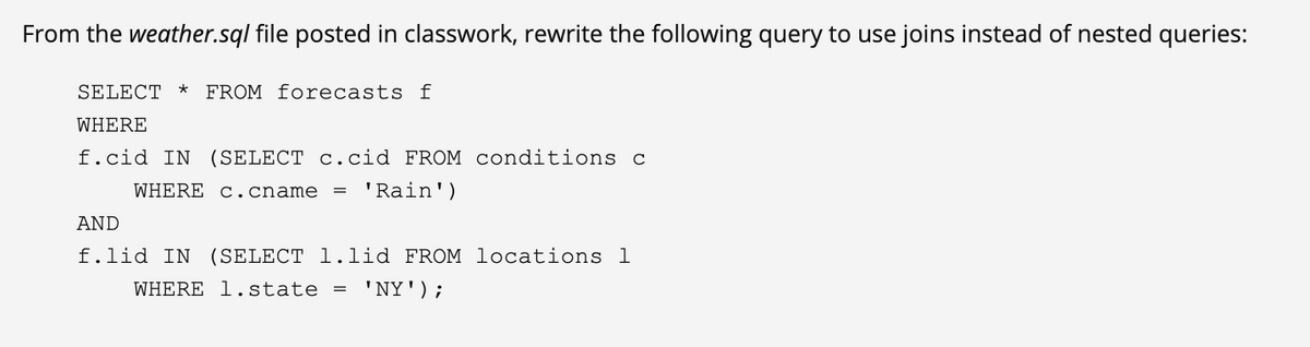 From the weather.sql file posted in classwork, rewrite the following query to use joins instead of nested queries:
SELECT * FROM forecasts f
WHERE
f.cid IN (SELECT c.cid FROM conditions c
WHERE c .cname
'Rain')
AND
f.lid IN (SELECT l.lid FROM locations l
WHERE 1.state = ' NY');
