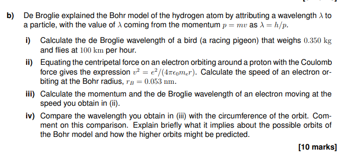 b) De Broglie explained the Bohr model of the hydrogen atom by attributing a wavelength > to
a particle, with the value of X coming from the momentum p = mv as λ = h/p.
i)
Calculate the de Broglie wavelength of a bird (a racing pigeon) that weighs 0.350 kg
and flies at 100 km per hour.
ii)
Equating the centripetal force on an electron orbiting around a proton with the Coulomb
force gives the expression v² = e²/(4πomer). Calculate the speed of an electron or-
biting at the Bohr radius, TB = 0.053 nm.
iii) Calculate the momentum and the de Broglie wavelength of an electron moving at the
speed you obtain in (ii).
iv) Compare the wavelength you obtain in (iii) with the circumference of the orbit. Com-
ment on this comparison. Explain briefly what it implies about the possible orbits of
the Bohr model and how the higher orbits might be predicted.
[10 marks]