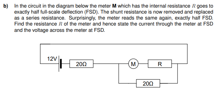 b) In the circuit in the diagram below the meter M which has the internal resistance R goes to
exactly half full-scale deflection (FSD). The shunt resistance is now removed and replaced
as a series resistance. Surprisingly, the meter reads the same again, exactly half FSD.
Find the resistance R of the meter and hence state the current through the meter at FSD
and the voltage across the meter at FSD.
12V
2002
M
2002
R