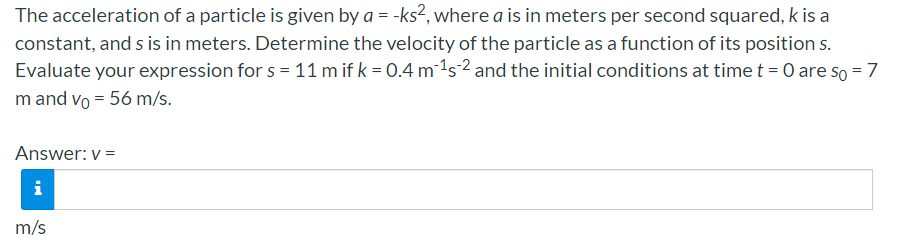 The acceleration of a particle is given by a = -ks?, where a is in meters per second squared, k is a
constant, and s is in meters. Determine the velocity of the particle as a function of its position s.
Evaluate your expression for s = 11 m if k = 0.4 m1s2 and the initial conditions at time t = 0 are so = 7
m and vo = 56 m/s.
Answer: v =
i
m/s
