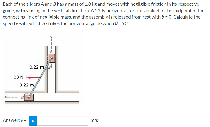 Each of the sliders A and B has a mass of 1.8 kg and moves with negligible friction in its respective
guide, with y being in the vertical direction. A 23-N horizontal force is applied to the midpoint of the
connecting link of negligible mass, and the assembly is released from rest with 0 = 0. Calculate the
speed v with which A strikes the horizontal guide when e = 90°.
A
0.22 m,
23 N
0.22 m,
B
Answer: v =
i
m/s
