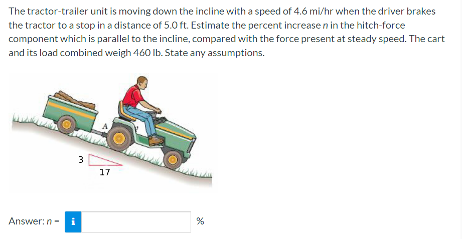 The tractor-trailer unit is moving down the incline with a speed of 4.6 mi/hr when the driver brakes
the tractor to a stop in a distance of 5.0 ft. Estimate the percent increase n in the hitch-force
component which is parallel to the incline, compared with the force present at steady speed. The cart
and its load combined weigh 460 Ib. State any assumptions.
A
3
17
%
Answer: n =
i
