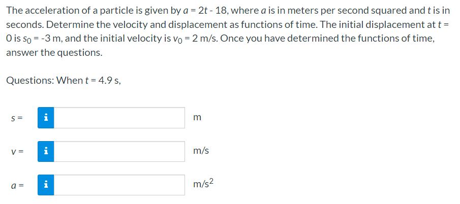 The acceleration of a particle is given by a = 2t - 18, where a is in meters per second squared and t is in
seconds. Determine the velocity and displacement as functions of time. The initial displacement at t =
O is so = -3 m, and the initial velocity is vo = 2 m/s. Once you have determined the functions of time,
answer the questions.
Questions: When t = 4.9 s,
S =
i
m
V =
i
m/s
a =
i
m/s?
