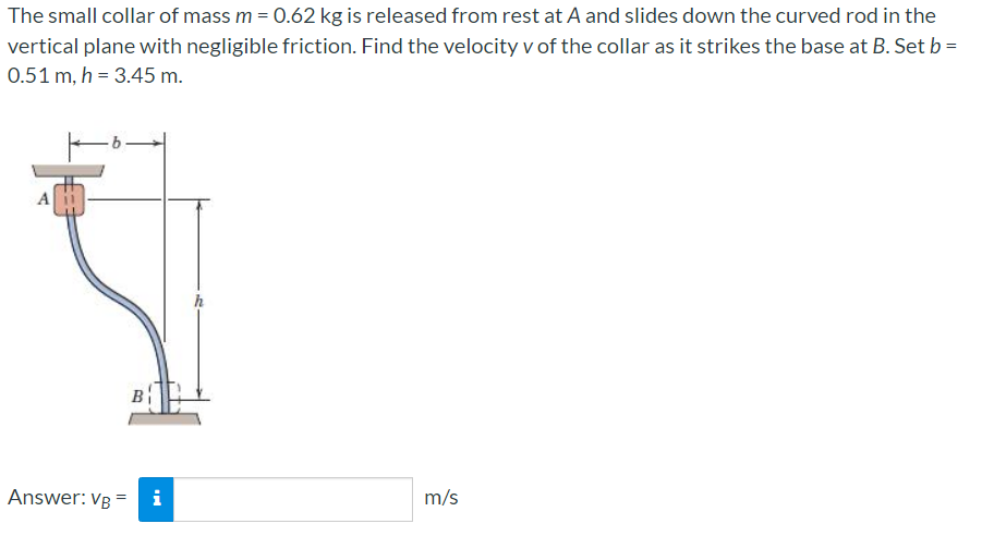 The small collar of mass m = 0.62 kg is released from rest at A and slides down the curved rod in the
vertical plane with negligible friction. Find the velocity v of the collar as it strikes the base at B. Set b =
0.51 m, h = 3.45 m.
Answer: VB =
i
m/s
