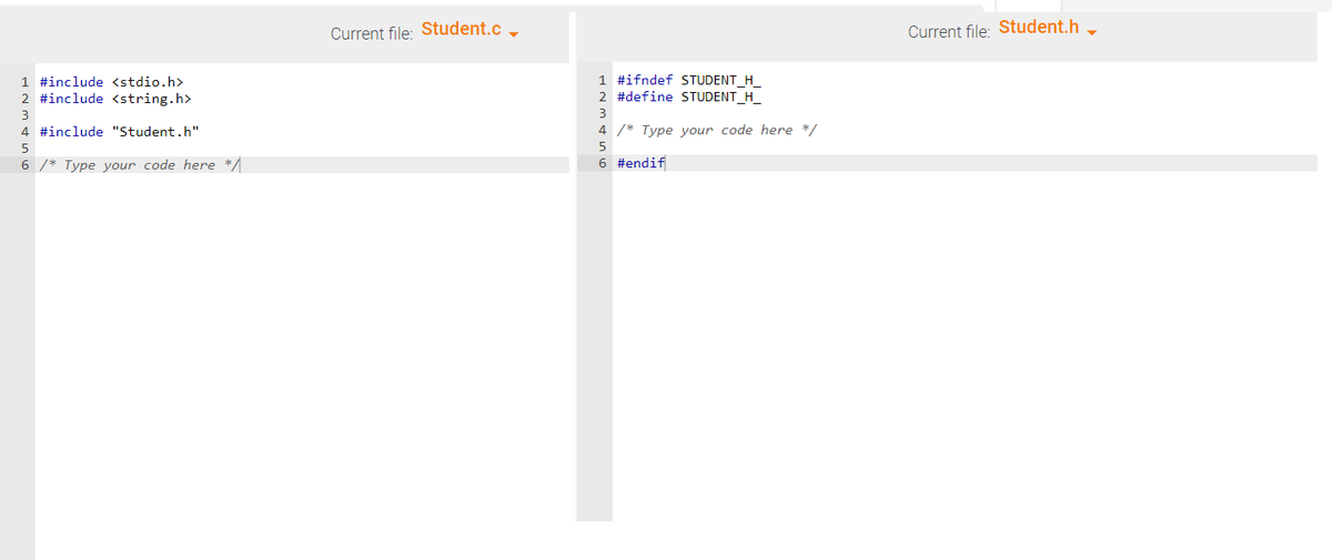 1 #include <stdio.h>
2 #include <string.h>
3
4 #include "Student.h"
5
6 /* Type your code here */
Current file: Student.c
1 #ifndef STUDENT H
2 #define STUDENT_H_
3
4 /* Type your code here */
5
6 #endif
Current file: Student.h