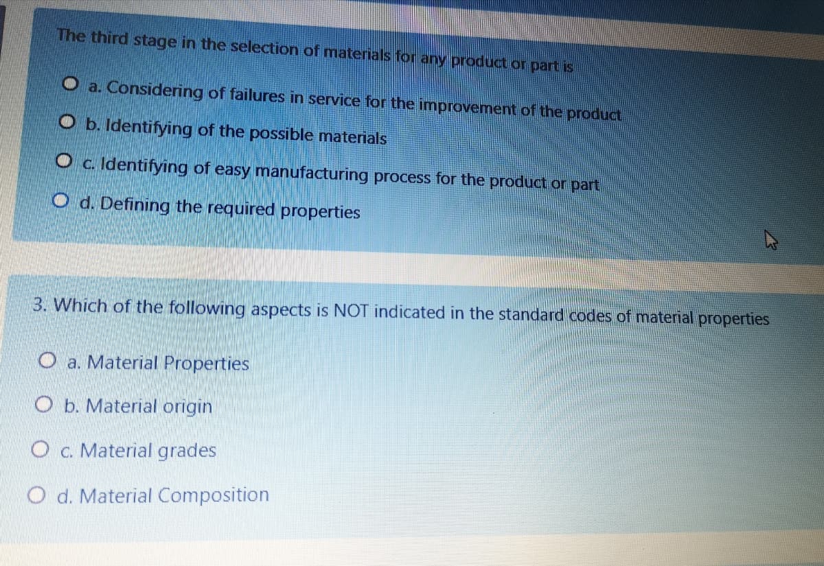 The third stage in the selection of matenals for any product or part is
O a. Considering of failures in service for the improvement of the product
O b. Identifying of the possible materials
Oc Identifying of easy manufacturing process for the product or part
O d. Defining the required properties
3. Which of the following aspects is NOT indicated in the standard codes of material properties
O a. Material Properties
O b. Material origin
O c. Material grades
O d. Material Composition
