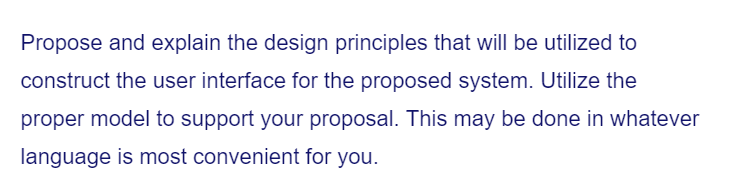 Propose and explain the design principles that will be utilized to
construct the user interface for the proposed system. Utilize the
proper model to support your proposal. This may be done in whatever
language is most convenient for you.