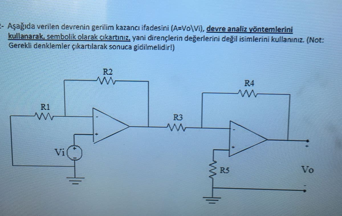 - Aşağıda verilen devrenin gerilim kazancı ifadesini (A=Vo\Vi), devre analiz yöntemlerini
kullanarak, sembolik olarak çıkartınız, yani dirençlerin değerlerini değil isimlerini kullanınız. (Not:
Gerekli denklemler çıkartılarak sonuca gidilmelidir!)
R2
R4
R1
R3
Vi
R5
Vo
