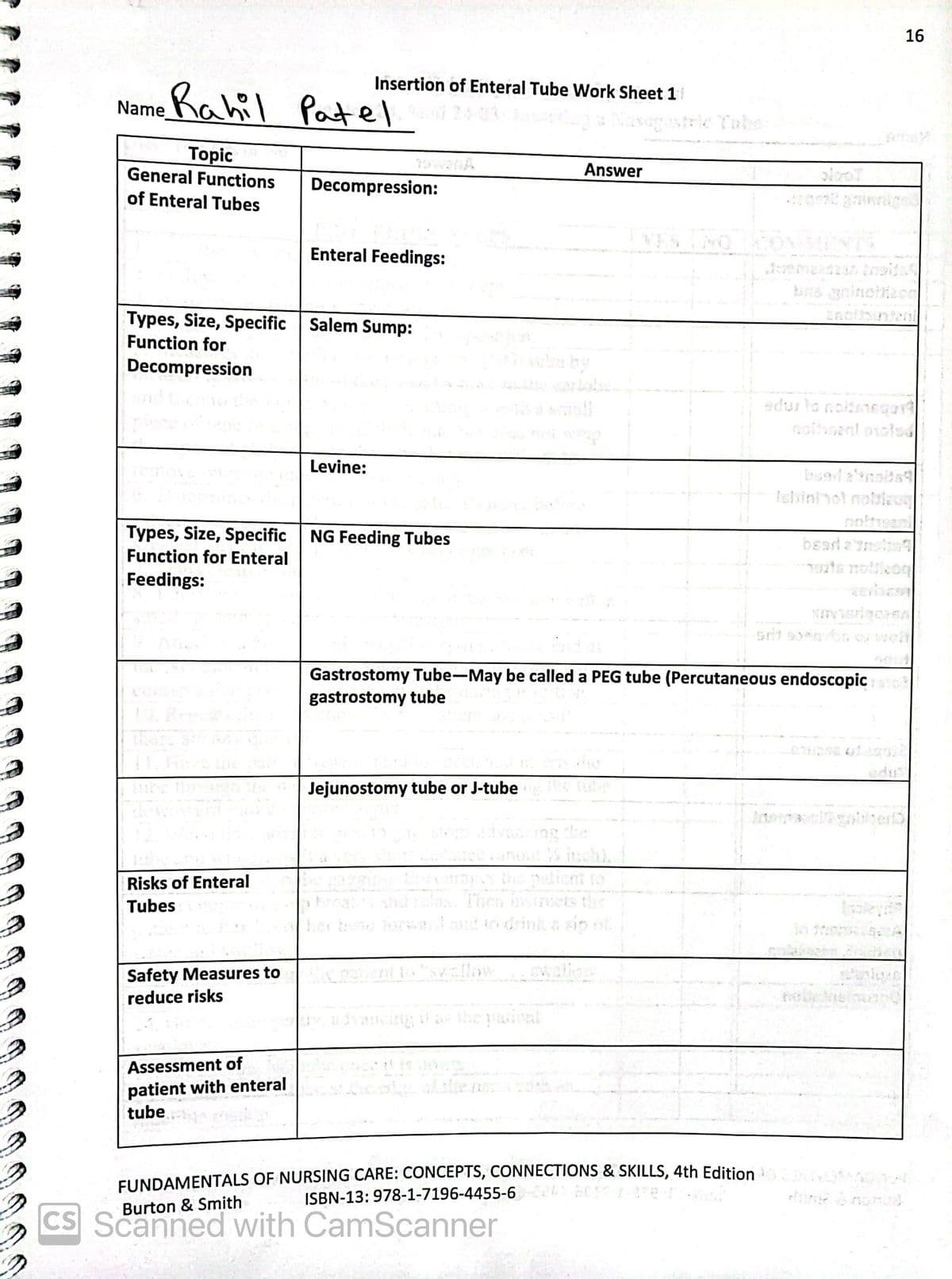 2
Insertion of Enteral Tube Work Sheet 11
Name Rahil Patel 240 Nasegostele Tabe
Topic
General Functions
of Enteral Tubes
plece of tape
Types, Size, Specific Salem Sump:
Function for
Decompression
Risks of Enteral
Tubes
Decompression:
Safety Measures to
reduce risks
Enteral Feedings:
Types, Size, Specific NG Feeding Tubes
Function for Enteral
Feedings:
Assessment of
patient with enteral
tube.
Levine:
Answer
Jejunostomy tube or J-tube
dvancing the
YES THO
Gastrostomy Tube-May be called a PEG tube (Percutaneous endoscopic abo
gastrostomy tube
patirs and relax. Then instructs the
her brand forward and to drink a síp of
A pquent to "swallow
advancing if as the pasionl
FUNDAMENTALS OF NURSING CARE: CONCEPTS, CONNECTIONS & SKILLS, 4th Edition
ISBN-13: 978-1-7196-4455-6-20
Burton & Smith
CS Scanned with CamScanner
bus gainohapo
edus to nolimeqard
16
olaqo
nigen