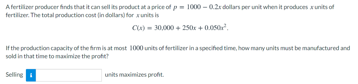 A fertilizer producer finds that it can sell its product at a price of p = 1000 – 0.2x dollars per unit when it produces x units of
fertilizer. The total production cost (in dollars) for xunits is
C(x) = 30,000 + 250x + 0.050x2.
If the production capacity of the firm is at most 1000 units of fertilizer in a specified time, how many units must be manufactured and
sold in that time to maximize the profit?
Selling i
units maximizes profit.
