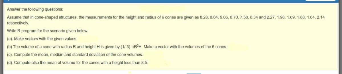 Answer the following questions:
Assume that in cone-shaped structures, the measurements for the height and radius of 6 cones are given as 8.28, 8.04, 9.06, 8.70, 7.58, 8.34 and 2.27, 1.98, 1.69, 1.88, 1.64, 2.14
respectively.
Write R program for the scenario given below.
(a). Make vectors with the given values.
(b) The volume of a cone with radius R and height H is given by (1/ 3) TIR²H. Make a vector with the volumes of the 6 cones.
(c). Compute the mean, median and standard deviation of the cone volumes.
(d). Compute also the mean of volume for the cones with a height less than 8.5.
