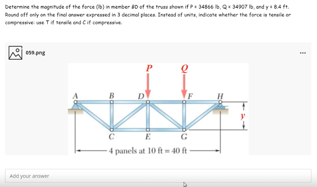Determine the magnitude of the force (Ib) in member BD of the truss shown if P = 34866 lb, Q = 34907 Ib, and y = 8.4 ft.
Round off only on the final answer expressed in 3 decimal places. Instead of units, indicate whether the force is tensile or
compressive: use Tif tensile and C if compressive.
059.png
...
P
B
D
H
C
E
G
4 panels at 10 ft = 40 ft
Add your answer
