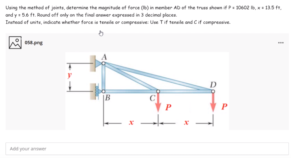 Using the method of joints, determine the maqnitude of force (Ib) in member AD of the truss shown if P = 10602 lb, x = 13.5 ft,
and y = 5.6 ft. Round off only on the final answer expressed in 3 decimal places.
Instead of units, indicate whether force is tensile or compressive: Use Tif tensile and C if compressive.
058.png
...
y
B
Add your answer
