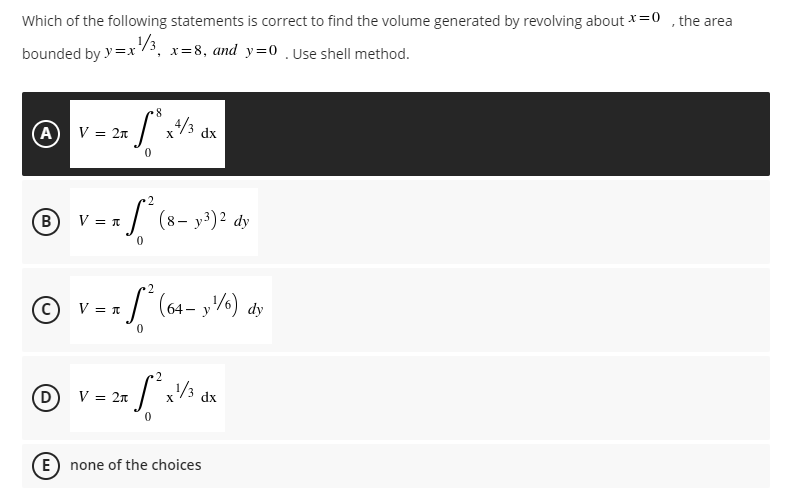 "
Which of the following statements is correct to find the volume generated by revolving about x = 0
bounded by y=x¹/3₁ x=8, and y=0 . Use shell method.
8
(A) V = 2n
4/3
dx
2
B
V = n
7 S² (8- y³)² dy
0
V = n
= S² (64- y²¹/6) dy
0
2
V = 2π
2x [² x ½ dx
(E) none of the choices
X
the area