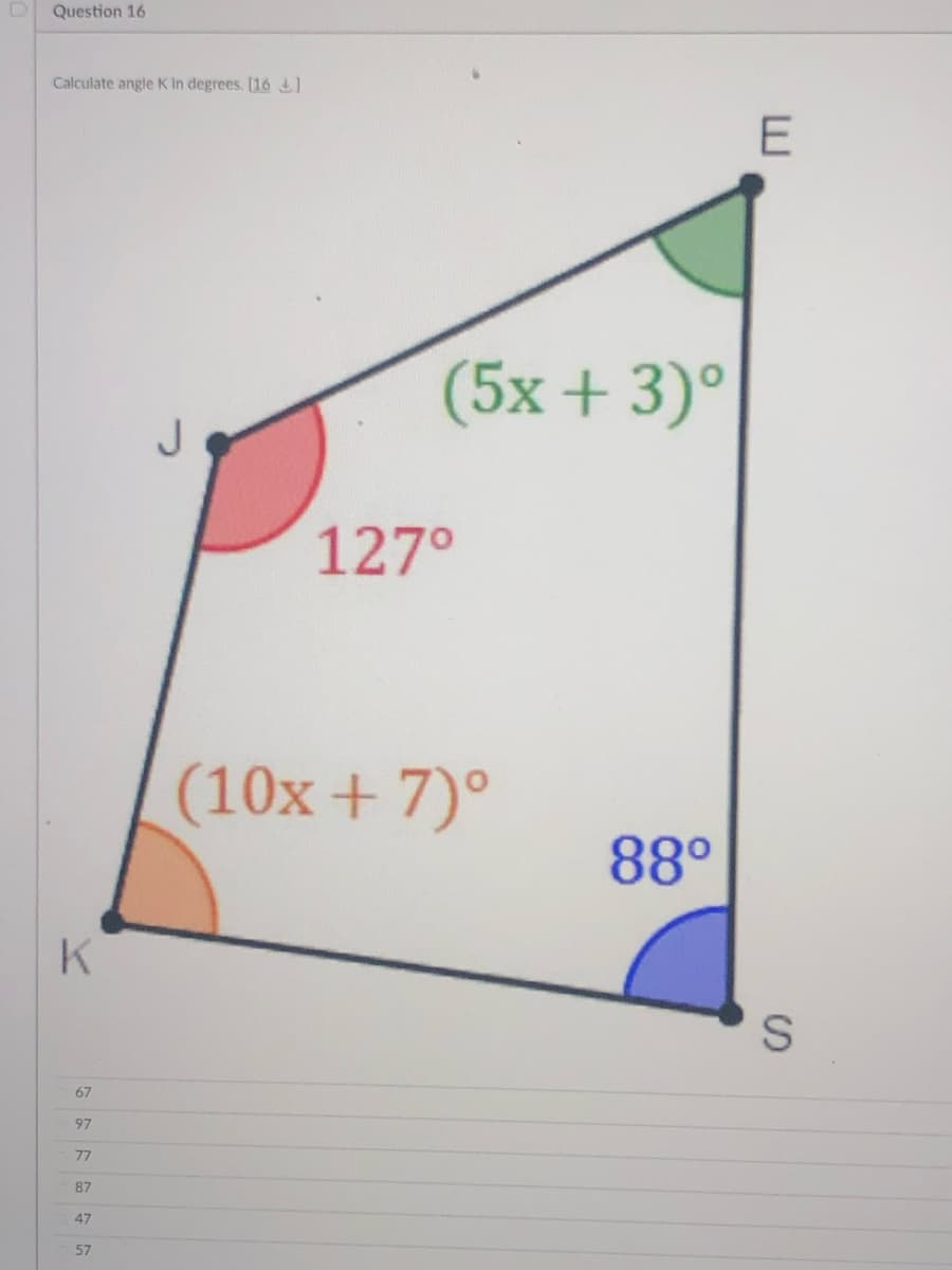 D Question 16
Calculate angle K in degrees. [16
(5x + 3)°
J.
127°
(10x + 7)°
88°
K
67
97
77
87
47
57
