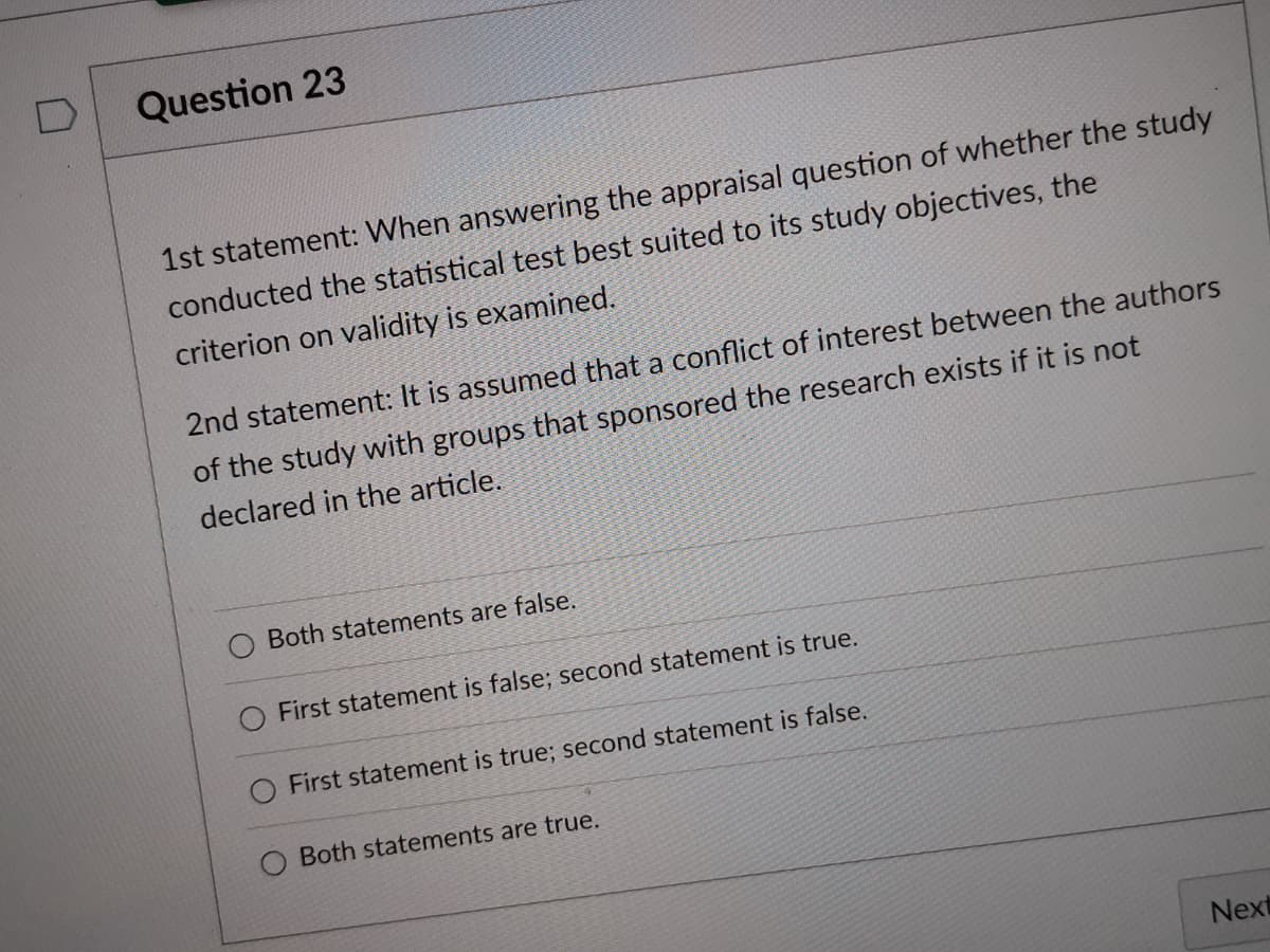 Question 23
1st statement: When answering the appraisal question of whether the study
conducted the statistical test best suited to its study objectives, the
criterion on validity is examined.
2nd statement: It is assumed that a conflict of interest between the authors
of the study with groups that sponsored the research exists if it is not
declared in the article.
Both statements are false.
O First statement is false; second statement is true.
First statement is true; second statement is false.
Both statements are true.
Next
