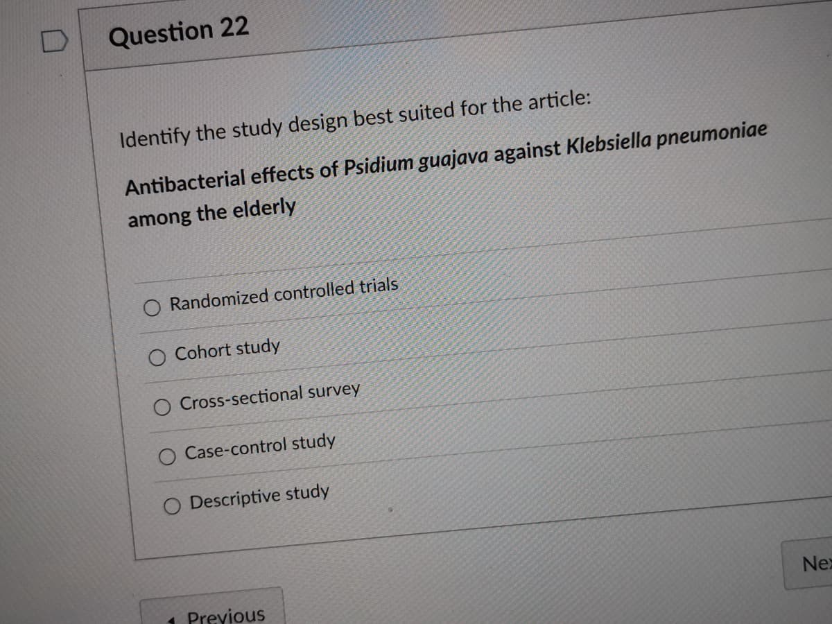 Question 22
Identify the study design best suited for the article:
Antibacterial effects of Psidium guajava against Klebsiella pneumoniae
among the elderly
O Randomized controlled trials.
Cohort study
Cross-sectional survey
Case-control study
O Descriptive study
1 Previous
Nex
