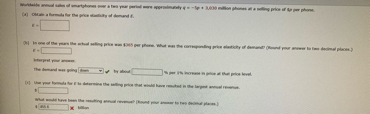 Worldwide annual sales of smartphones over a two year period were approximately q = -5p + 3,030 million phones at a selling price of $p per phone.
(a) Obtain a formula for the price elasticity of demand E.
E =
(b) In one of the years the actual selling price was $365 per phone. What was the corresponding price elasticity of demand? (Round your answer to two decimal places.)
E =
Interpret your answer.
The demand was going down
v by about
% per 1% increase in price at that price level.
(c) Use your formula forE to determine the selling price that would have resulted in the largest annual revenue.
$
What would have been the resulting annual revenue? (Round your answer to two decimal places.)
$ 455.6
X billion
