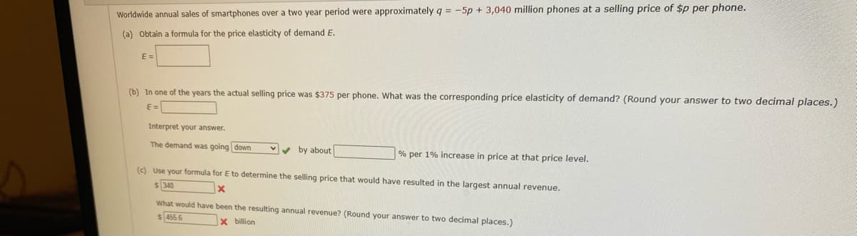 Worldwide annual sales of smartphones over a two year period were approximately q = -5p + 3,040 million phones at a selling price of $p per phone.
(a) Obtain a formula for the price elasticity of demand E.
E =
(b) In one of the years the actual selling price was $375 per phone. What was the corresponding price elasticity of demand? (Round your answer to two decimal places.)
E =
Interpret your answer.
The demand was going down
Vv by about
% per 1% increase in price at that price level.
(c) Use your formula for E to determine the selling price that would have resulted in the largest annual revenue.
$340
What would have been the resulting annual revenue? (Round your answer to two decimal places.)
455.6
X billion
