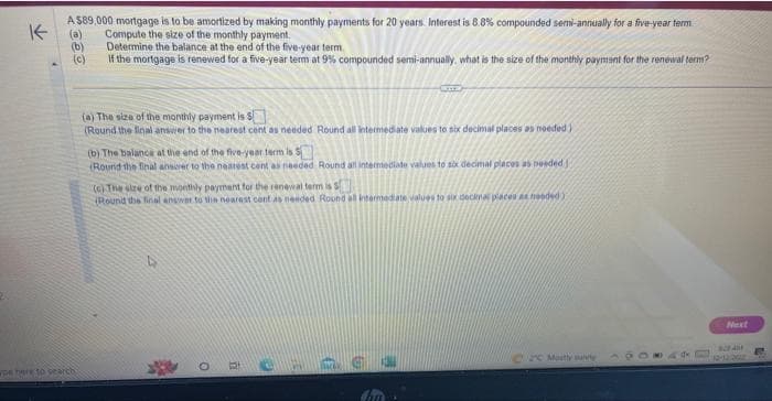 K
A $89,000 mortgage is to be amortized by making monthly payments for 20 years. Interest is 8.8% compounded semi-annually for a five-year term
(a) Compute the size of the monthly payment.
(b)
Determine the balance at the end of the five-year term
(c)
If the mortgage is renewed for a five-year term at 9% compounded semi-annually, what is the size of the monthly payment for the renewal term?
pe here to search
(a) The size of the monthly payment is $
(Round the final answer to the nearest cent as needed Round all intermediate values to six decimal places as needed)
(b) The balance at the end of the five-year term is 5
(Round the final answer to the nearest cent as needed Round all intermediate values to six decimal places as needed)
(c) The size of the monthly payment for the renewal term is S
Round the final answer to the nearest cont as needed Round all intermediate values to six decimal places as needed)
ORCH
Back
C Mustly sunny
Next
BAM
12:12 201