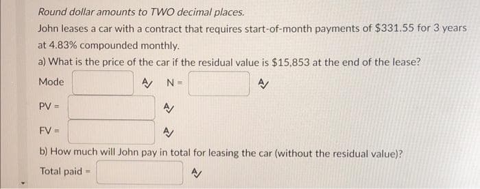 Round dollar amounts to TWO decimal places.
John leases a car with a contract that requires start-of-month payments of $331.55 for 3 years
at 4.83% compounded monthly.
a) What is the price of the car if the residual value is $15,853 at the end of the lease?
Mode
A
N =
A
PV =
N
FV =
A/
b) How much will John pay in total for leasing the car (without the residual value)?
Total paid =