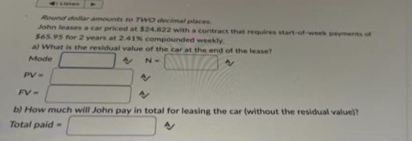 Round dollar amounts to TWO decimal places.
John leases a car priced at $24,822 with a contract that requires start-of-week payments of
$65.95 for 2 years at 2.41% compounded weekly.
a) What is the residual value of the car at the end of the lease?
Mode
N=
Listen
PV =
N
N
b) How much will John pay in total for leasing the car (without the residual value)?
Total paid-
A
FV=