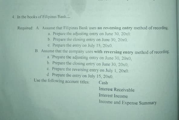 In the books of Filipinas Bank...
Required: A. Assume that Filipinas Bank uses no reversing entry method of recording,
a. Prepare the adjusting entry on June 30, 20x0.
b. Prepare the closing entry on June 30, 20x0.
c. Prepare the entry on July 15, 20x0.
B. Assume that the company uses with reversing entry method of recording
a 'Prepare the adjusting entry on June 30, 20x0,
b. Prepare the closing entry on June 30, 20x0,
c. Prepare the reversing entry on July 1, 20x0.
d. Prepare the entry on July 15, 20x0.
Use the following account titles:
Cash
Interest Receivable
Interest Income
Income and Expense Summary
