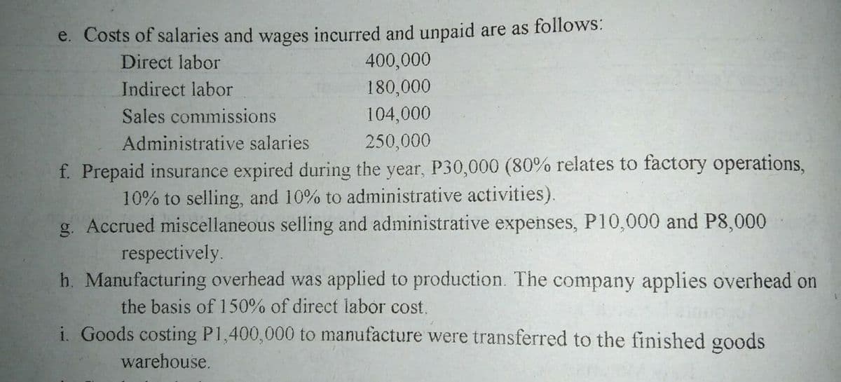 e. Costs of salaries and wages incurred and unpaid are as follows:
400,000
180,000
Direct labor
Indirect labor
Sales commissions
104,000
Administrative salaries
250,000
f. Prepaid insurance expired during the year, P30,000 (80% relates to factory operations,
10% to selling, and 10% to administrative activities).
g. Accrued miscellaneous selling and administrative expenses, P10,000 and P8,000
respectively.
h. Manufacturing overhead was applied to production. The company applies overhead on
the basis of 150% of direct labor cost.
i. Goods costing P1,400,000 to manufacture were transferred to the finished goods
warehouse.
