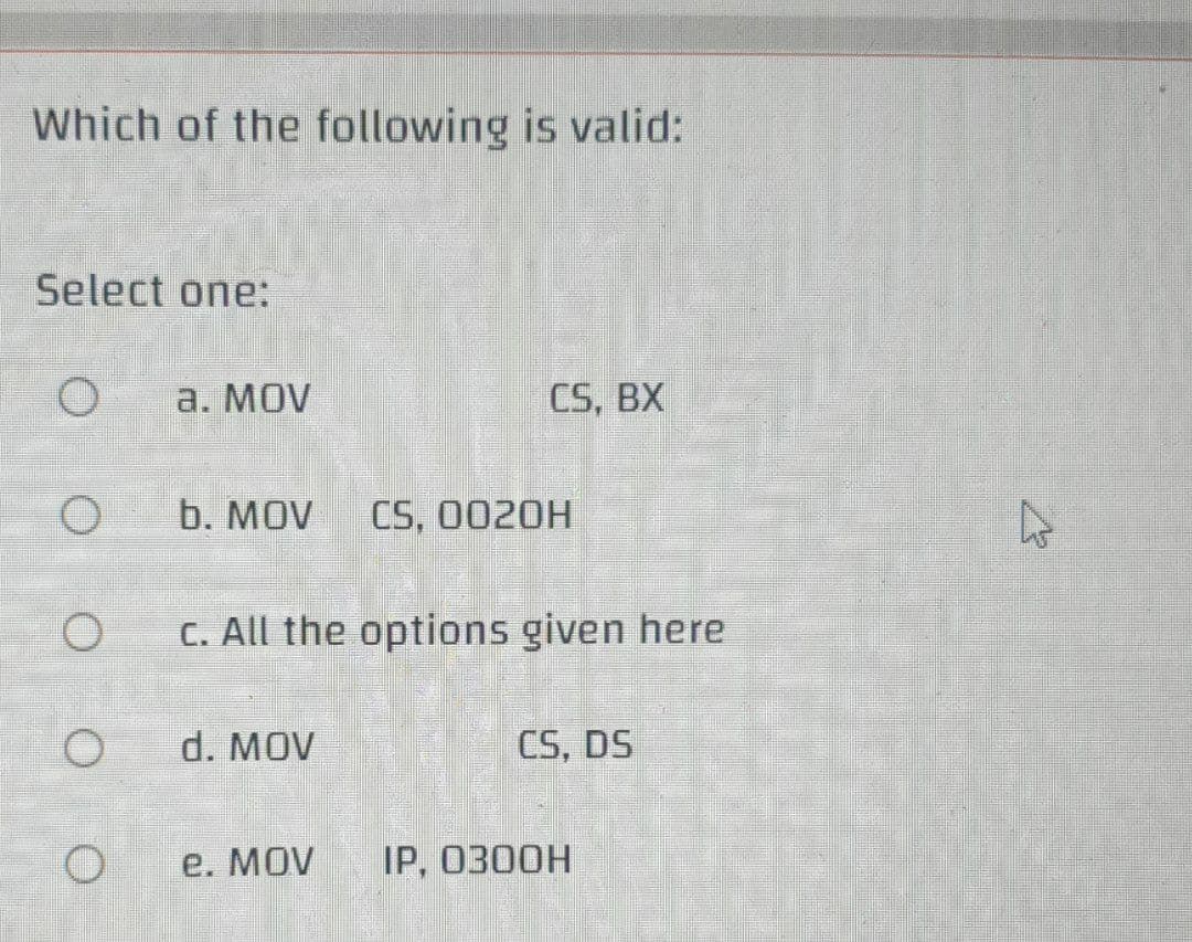 Which of the following is valid:
Select one:
a. MOV
CS, BX
b. MOV
CS, 0020H
C. All the options given here
d. MOV
CS, DS
e. MOV
IP, 0300H
