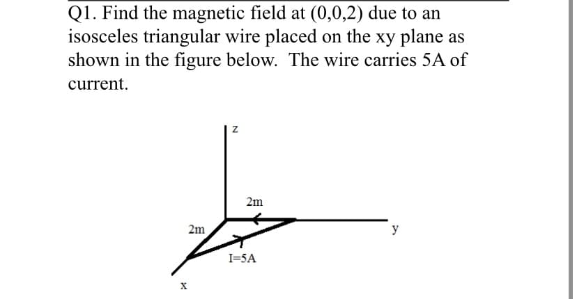 Q1. Find the magnetic field at (0,0,2) due to an
isosceles triangular wire placed on the xy plane as
shown in the figure below. The wire carries 5A of
current.
2m
2m
y
I=5A
